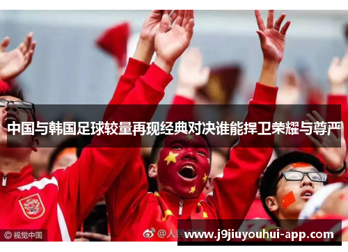 中国与韩国足球较量再现经典对决谁能捍卫荣耀与尊严