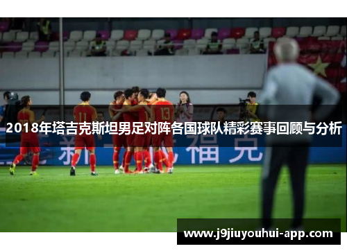 2018年塔吉克斯坦男足对阵各国球队精彩赛事回顾与分析